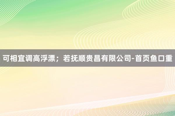 可相宜调高浮漂；若抚顺贵昌有限公司-首页鱼口重